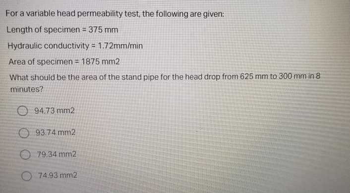 For a variable head permeability test, the following are given:
Length of specimen = 375 mm
Hydraulic conductivity = 1.72mm/min
Area of specimen = 1875 mm2
What should be the area of the stand pipe for the head drop from 625 mm to 300 mm in 8
minutes?
O 94.73 mm2
O 93.74 mm2
O 79.34 mm2
O 74.93 mm2
