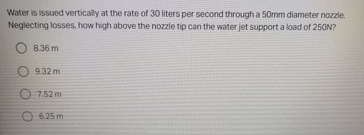 Water is issued vertically at the rate of 30 liters per second through a 50mm diameter nozzle.
Neglecting losses, how high above the nozzle tip can the water jet support a load of 250N?
O 8.36 m
O 9.32 m
O 7.52 m
O 6.25 m
