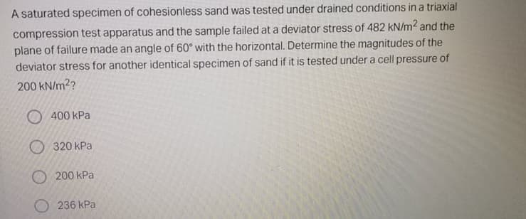 A saturated specimen of cohesionless sand was tested under drained conditions in a triaxial
compression test apparatus and the sample failed at a deviator stress of 482 kN/m2 and the
plane of failure made an angle of 60° with the horizontal. Determine the magnitudes of the
deviator stress for another identical specimen of sand if it is tested under a cell pressure of
200 kN/m2?
O 400 kPa
O 320 kPa
O 200 kPa
236 kPa
