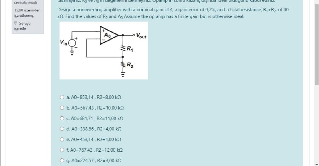eyiiz. Opamp
IPANI PnuIŠIn SuPzey
lasanayınız. K2 ve Ao In degenenni
cevaplanmadı
Design a noninverting amplifier with a nominal gain of 4, a gain error of 0,7%, and a total resistance, R, +R2, of 40
kN. Find the values of R2 and A, Assume the op amp has a finite gain but is otherwise ideal.
15,00 üzerinden
işaretlenmiş
p Soruyu
işaretle
oVout
Vin
ER
R2
O a. A0=853,14 , R2=8,00 kn
O b. A0=567,43, R2=10,00 k2
O c. A0=681,71, R2=11,00 k2
O d. A0=338,86 , R2=4,00 k2
O e. A0=453,14 , R2=1,00 k2
O f. A0=767,43 , R2=12,00 k2
O g. A0=224,57, R2=3,00 kn
