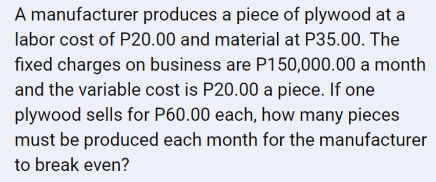 A manufacturer produces a piece of plywood at a
labor cost of P20.00 and material at P35.00. The
fixed charges on business are P150,000.00 a month
and the variable cost is P20.00 a piece. If one
plywood sells for P60.00 each, how many pieces
must be produced each month for the manufacturer
to break even?
