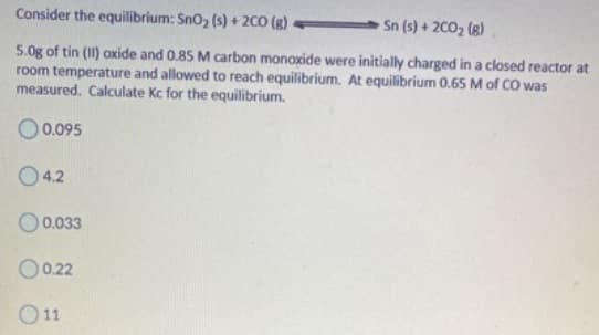 Consider the equilibrium: Sno, (s) + 2CO (8)
Sn (s) + 2C02 (8)
5.0g of tin (II) oxide and 0.85 M carbon monoxide were initially charged in a closed reactor at
room temperature and allowed to reach equilibrium. At equilibrium 0.65 M of CO was
measured. Calculate Kc for the equilibrium.
O 0.095
04.2
O0.033
O0.22
