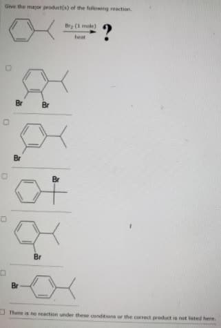 Give the mayor product(s) of the following reaction.
Brg (1 mole)
?
heat
Br
Br
Br
Br
Br
Br
I There is no reaction under these conditions or the correct product is not listed here.
