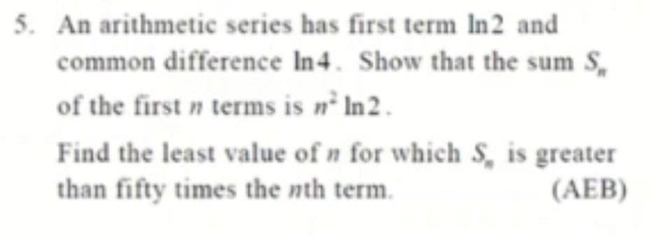 5. An arithmetic series has first term In2 and
common difference In4. Show that the sum S,
of the first n terms is n² In2.
Find the least value of n for which S, is greater
than fifty times the nth term.
(AEB)
