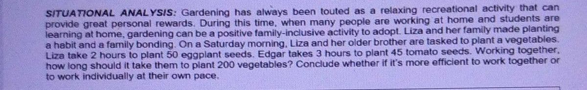 SITUATIONAL ANALYSIS: Gardening has always been touted as a relaxing recreational activity that can
provide great personal rewards. During this time, when many people are working at home and students are
learning at home, gardening can be a positive family-inclusive activity to adopt. Liza and her family made planting
a habit and a family bonding. On a Saturday morning, Liza and her older brother are tasked to plant a vegetables.
Liza take 2 hours to plant 50 eggplant seeds. Edgar takes 3 hours to plant 45 tomato seeds. Working together,
how long should it take them to plant 200 vegetables? Conclude whether if it's more efficient to work together or
to work individually at their own pace.
