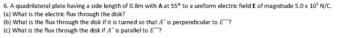 6. A quadrilateral plate having a side length of 0.8m with A at 55 to a uniform electric field E of magnitude 5.0 x 103 N/C.
(a) What is the electric flux through the disk?
(b) What is the flux through the disk if it is turned so that A is perpendicular to E**?
(c) What is the flux through the disk if A* is parallel to E*?
