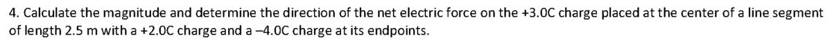 4. Calculate the magnitude and determine the direction of the net electric force on the +3.0C charge placed at the center of a line segment
of length 2.5 m with a +2.0C charge and a -4.0C charge at its endpoints.
