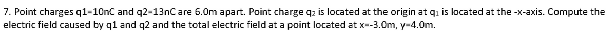 7. Point charges q1=10nC and q2=13nC are 6.0m apart. Point charge q2 is located at the origin at qi is located at the -x-axis. Compute the
electric field caused by q1 and q2 and the total electric field at a point located at x=-3.0m, y=4.0m.
