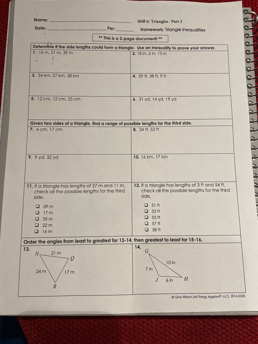 Name:
Unit 6: Triangles - Part 2
Date:
Per:
Homework: Triangle Inequalities
** This is a 2-page document! **
Determine if the side lengths could form a triangle. Use an inequality to prove your answer.
1. 16 m, 21 m, 39 m
2. 18 in, 6 in, 13 in
3. 34 km, 27 km, 58 km
4. 29 ft, 38 ft, 9 ft
5. 12 cm, 12 cm, 25 cm
6. 31 yd, 14 yd, 19 yd
Given two sides of a triangle, find a range of possible lengths for the third side.
7. 4 cm, 17 cm
8. 24 ft, 52 ft
9. 9 yd, 32 yd
10. 16 km, 17 km
11. If a triangle has lengths of 27 m and 11 m,
check all the possible lengths for the third
12. If a triangle has lengths of 3 ft and 54 ft,
check all the possible lengths for the third
side.
side.
O 39 m
O 51 ft
O 53 ft
O 17 m
O 35 m
O 22 m
O 55 ft
O 57 ft
O 58 ft
O 16 m
Order the angles from least to greatest for 13-14, then greatest to least for 15-16.
14.
13.
21 m
10 in
7 in
24 m
17 m
J
6 in
H
R
© Gina Wilson (All Things Algebra®, LLC), 2014-2020
