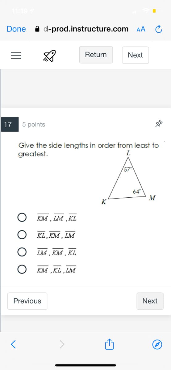 11:197
Done
A d-prod.instructure.com
AA
Return
Next
17
5 points
Give the side lengths in order from least to
greatest.
L
64°
M
K
KM , LM ,KL
KL, KM , LM
LM , KM , KL
O KM ,KL, LM
Previous
Next
