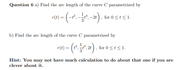 Question 6 a) Find the arc length of the curve C parametrized by
rt) - (-e.
-, ), for 0 <t < 1.
r(t) =
–2t
b) Find the arc length of the curve C parametrized by
r(t) = (*., 2t), for 0st<1.
Hint: You may not have much calculation to do about that one if you are
clever about it.
