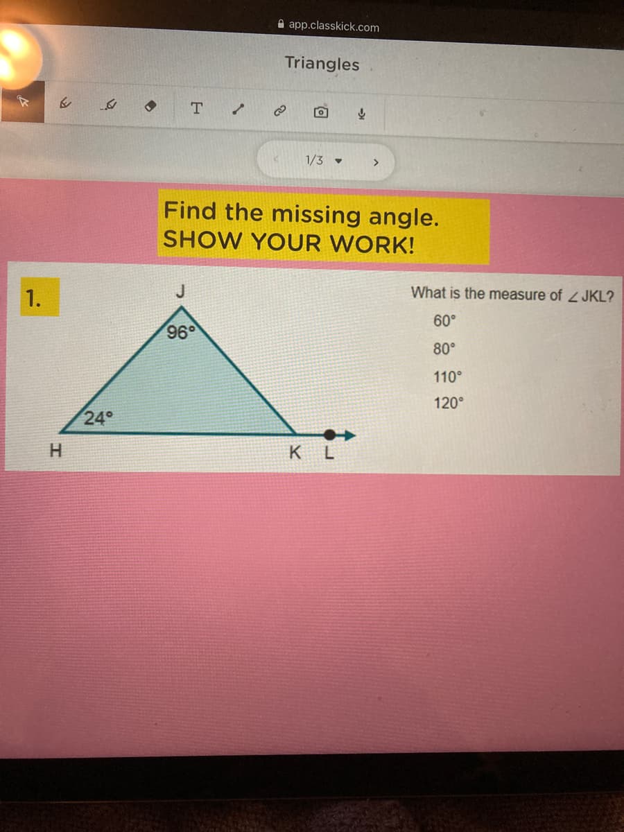 A app.classkick.com
Triangles
T
1/3 -
>
Find the missing angle.
SHOW YOUR WORK!
1.
J
What is the measure of 2 JKL?
60°
96°
80°
110°
120°
24°
H
KL
