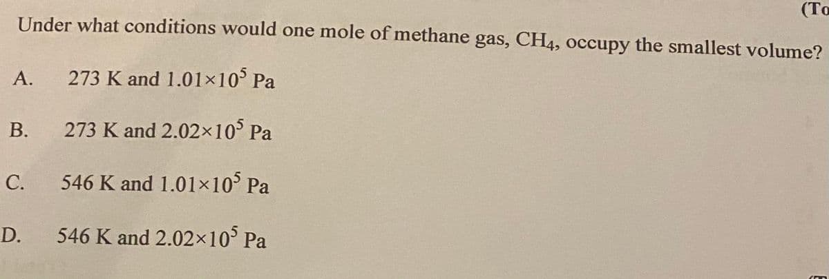 (То
Under what conditions would one mole of methane gas, CH4, occupy the smallest volume?
А.
273 K and 1.01x10° Pa
В.
273 K and 2.02x10° Pa
C.
546 K and 1.01×10° Pa
D.
546 K and 2.02×10° Pa

