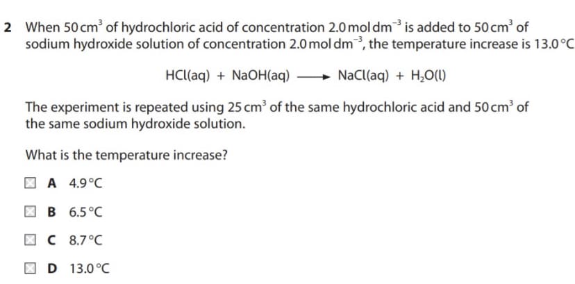 2 When 50 cm' of hydrochloric acid of concentration 2.0 mol dm³is added to 50 cm of
sodium hydroxide solution of concentration 2.0 mol dm, the temperature increase is 13.0°C
HCl(aq) + NaOH(aq)
+ NaCl(aq) + H,0(1)
The experiment is repeated using 25 cm³ of the same hydrochloric acid and 50 cm³ of
the same sodium hydroxide solution.
What is the temperature increase?
| A 4.9°C
| B 6.5°C
| C 8.7°C
D 13.0°C

