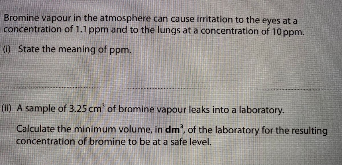 Bromine vapour in the atmosphere can cause irritation to the eyes at a
concentration of 1.1 ppm and to the lungs at a concentration of 10 ppm.
() State the meaning of ppm.
(ii) A sample of 3.25 cm' of bromine vapour leaks into a laboratory.
Calculate the minimum volume, in dm', of the laboratory for the resulting
concentration of bromine to be at a safe level.
