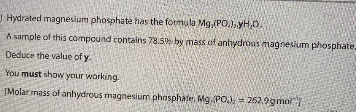 ) Hydrated magnesium phosphate has the formula Mg,(PO,), yH,0.
A sample of this compound contains 78.5% by mass of anhydrous magnesium phosphate.
Deduce the value of y.
You must show your working.
[Molar mass of anhydrous magnesium phosphate, Mg,(PO,), = 262.9 g mol]
