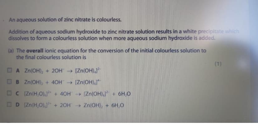An aqueous solution of zinc nitrate is colourless.
Addition of aqueous sodium hydroxide to zinc nitrate solution results in a white precipitate which
dissolves to form a colourless solution when more aqueous sodium hydroxide is added.
(a) The overall ionic equation for the conversion of the initial colourless solution to
the final colourless solution is
(1)
O A Zn(OH), + 20H [Zn(OH).
OB Zn(OH), + 40H (Zn(OH)
C Zn(H,O),* + 40H Zn(OH)J + 6H,O
OD [Zn(H,O),J* + 2OH" Zn(OH), + 6H,O
