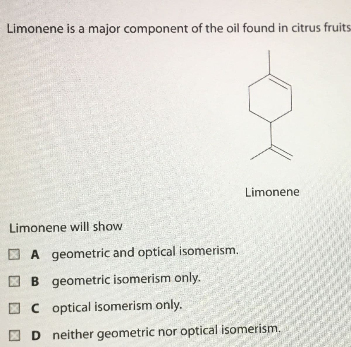 Limonene is a major component of the oil found in citrus fruits
Limonene
Limonene will show
A geometric and optical isomerism.
B geometric isomerism only.
C optical isomerism only.
D neither geometric nor optical isomerism.
