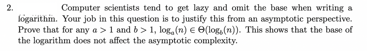 2.
Computer scientists tend to get lazy and omit the base when writing a
logarithm. Your job in this question is to justify this from an asymptotic perspective.
Prove that for any a > 1 and b > 1, log(n) ≤ (log(n)). This shows that the base of
the logarithm does not affect the asymptotic complexity.