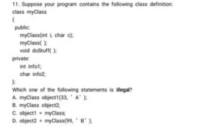 11. Suppose your program contains the following class definition:
class myClass
(
public:
myClass(int i, char c);
myClass( X
void doStuff():
int info1;
char info2
X.
Which one of the following statements is illegal?
A myClass object1(33, A' );
B. myClass object2,
C. object!
myClass
D. object2
myClass(99, B¹);
private: