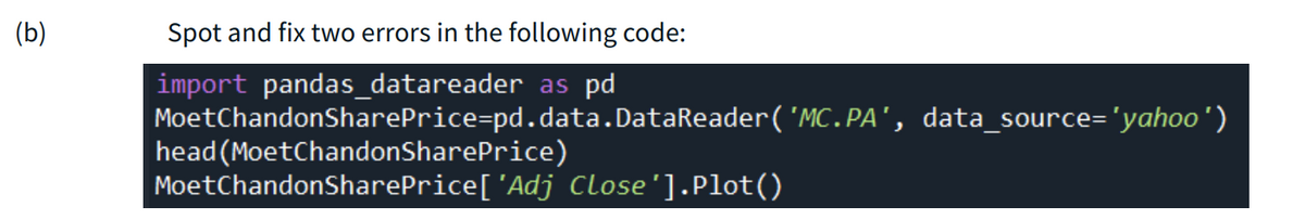 (b)
Spot and fix two errors in the following code:
import pandas_datareader as pd
MoetChandonSharePrice=pd.data.DataReader('MC.PA', data_source='yahoo')
head (MoetChandonSharePrice)
MoetChandonSharePrice['Adj Close'].Plot()