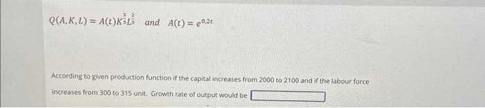 32
Q(A, K, L) = A(t)KśL and A(t) = 0,2t
According to given production function if the capital increases from 2000 to 2100 and if the labour force.
increases from 300 to 315 unit. Growth rate of output would be
