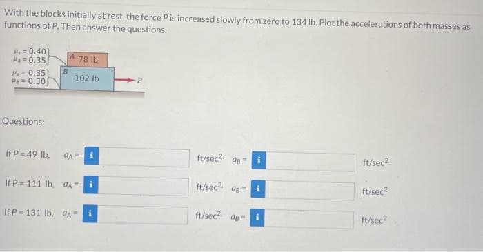 With the blocks initially at rest, the force P is increased slowly from zero to 134 lb. Plot the accelerations of both masses as
functions of P. Then answer the questions.
₁0.40]
Ha=0.35
= 0.35) B
Ha=0.30
Questions:
A
78 lb
102 lb
If P = 49 lb, dA=
If P=111 lb, A=
If P= 131 lb, A=
i
ft/sec² 08=
ft/sec² ag
ft/sec² ag
i
ft/sec²
ft/sec²
ft/sec²
