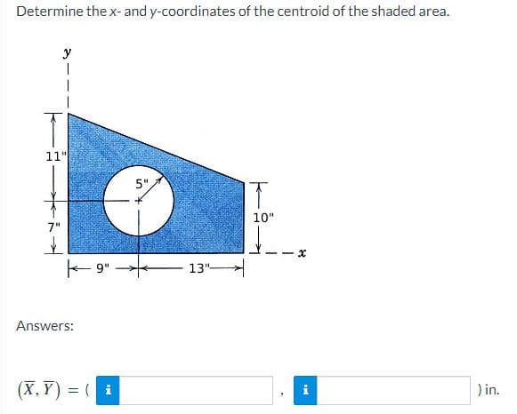 Determine the x- and y-coordinates of the centroid of the shaded area.
y
11"
5".
10"
7"
E 9"
13"
Answers:
(X, Y) = ( i
) in.
%3D
