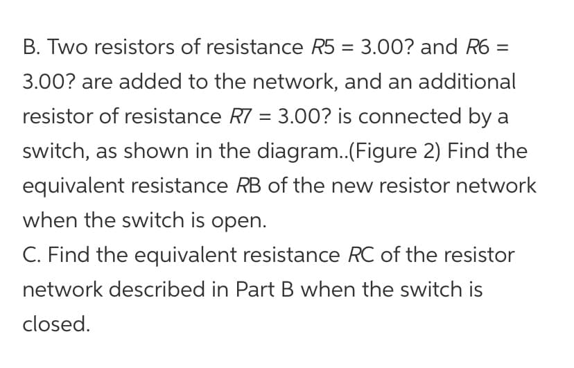 B. Two resistors of resistance R5 = 3.00? and R6 =
3.00? are added to the network, and an additional
resistor of resistance R7 = 3.00? is connected by a
switch, as shown in the diagram.(Figure 2) Find the
equivalent resistance RB of the new resistor network
when the switch is open.
C. Find the equivalent resistance RC of the resistor
network described in Part B when the switch is
closed.
