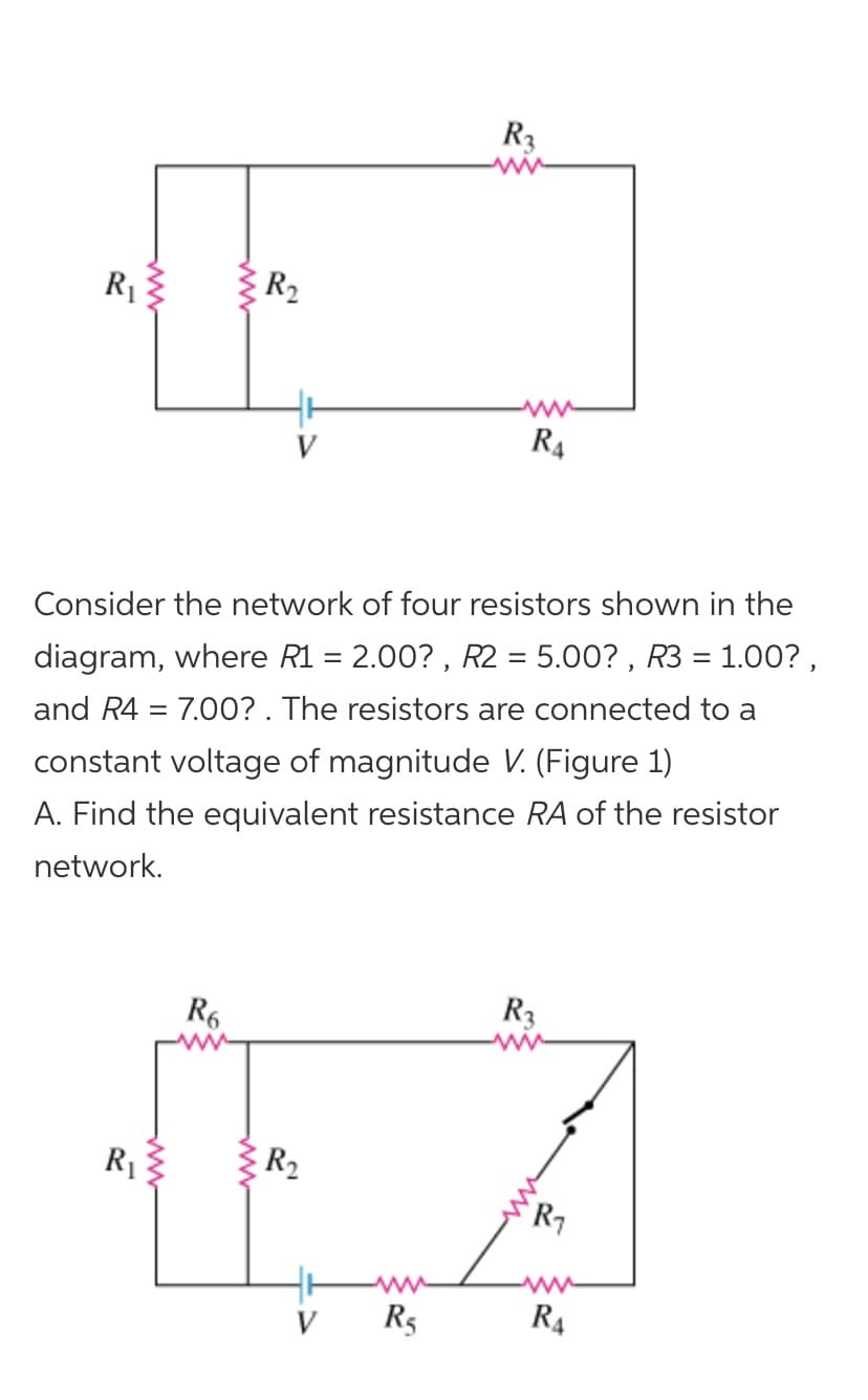 R3
R1
R2
R4
Consider the network of four resistors shown in the
diagram, where R1 = 2.00? , R2 = 5.00? , R3 = 1.00? ,
and R4 = 7.0O? . The resistors are connected to a
constant voltage of magnitude V. (Figure 1)
A. Find the equivalent resistance RA of the resistor
network.
R6
R3
R1
R2
`R7
ww
R5
R4
ww
