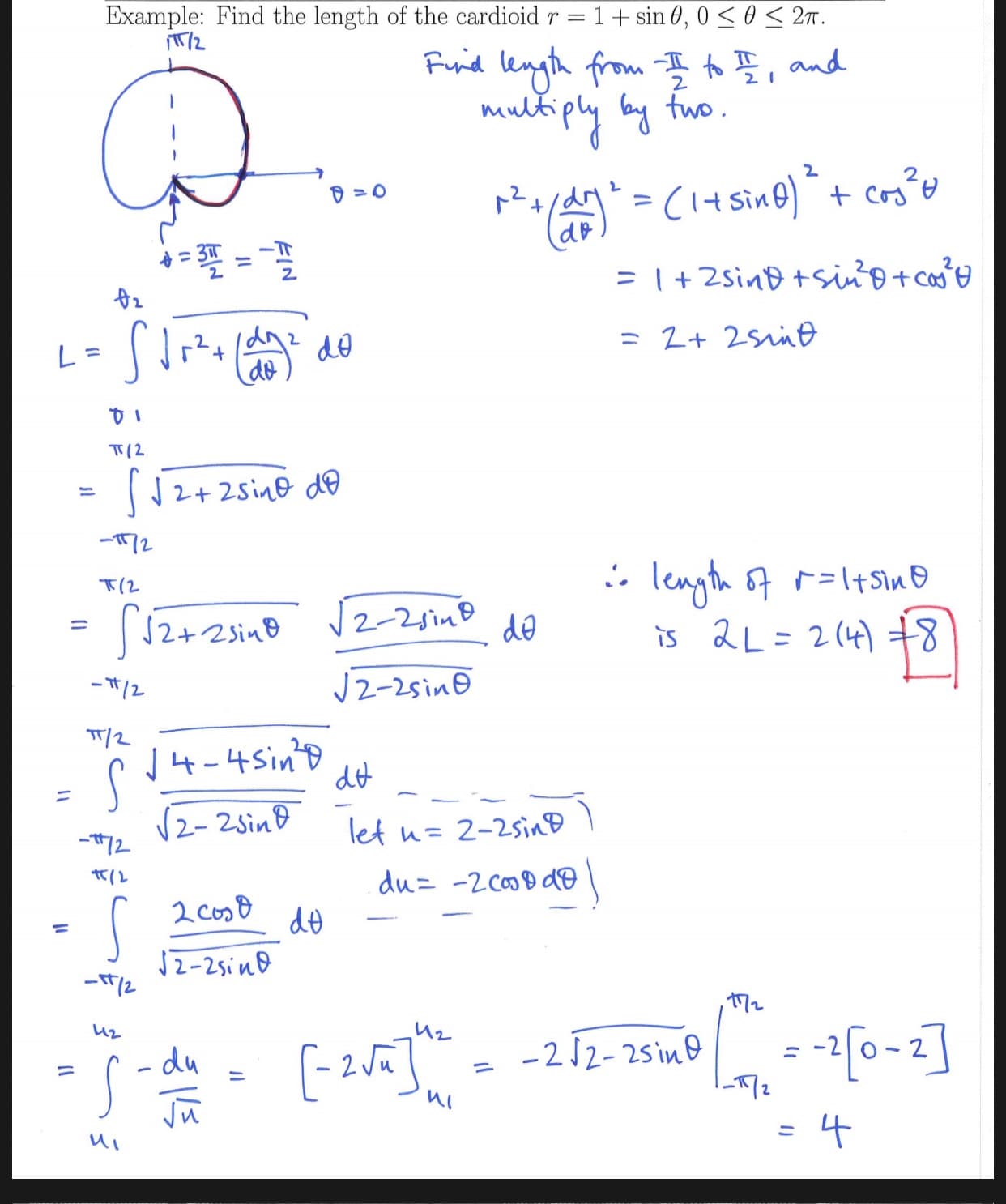 Example: Find the length of the cardioid r
= 1 + sin 0, 0
02T.
Fund length from
and
multi
ply yfwo
2
Cr
-Tr
I+2sin+siiptca
- 2+ 2sne
L =
de
T(2
2+2sine dD
2
T(2
lenth I+S\n
s 2L 2( 8
S2+25in2-2
N2-2sinD
de
2-25in
J4-4Sin
S
2- 2sin&
dt
let
72
h= 2-2sinD
du -2Co9d
2 Cos8
de
2-25inD
-212-2sin
2 v
S-du
4
11
FIN
