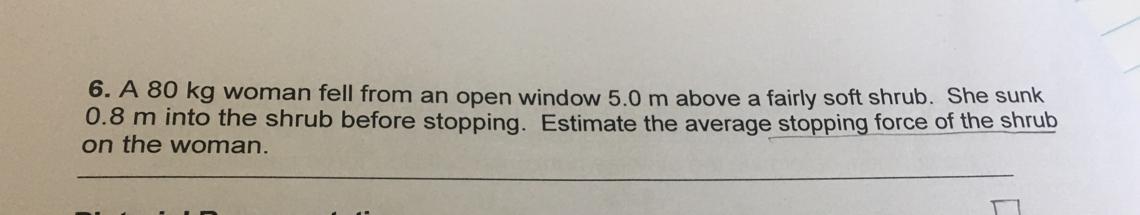 6. A 80 kg woman fell from an open window 5.0 m above a fairly soft shrub. She sunk
0.8 m into the shrub before stopping. Estimate the average stopping force of the shrub
on the woman.
