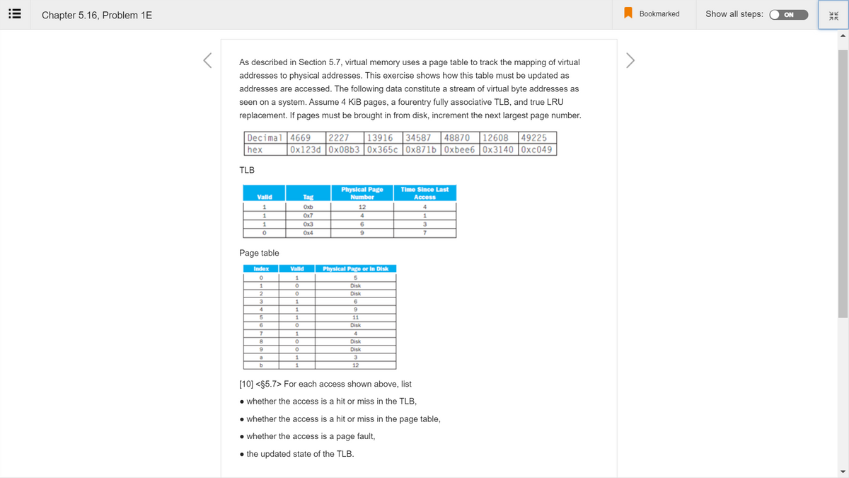 Chapter 5.16, Problem 1E
Bookmarked
Show all steps:
ON
As described in Section 5.7, virtual memory uses a page table to track the mapping of virtual
addresses to physical addresses. This exercise shows how this table must be updated as
addresses are accessed. The following data constitute a stream of virtual byte addresses as
seen on a system. Assume 4 KiB pages, a fourentry fully associative TLB, and true LRU
replacement. If pages must be brought in from disk, increment the next largest page number.
Decimal 4669
49225
0x123d 0x08b3 0x365c |0x871b | 0xbee6 |0x3140 |0xc049
2227
13916
34587
48870
12608
hex
TLB
Physical Page
Time Since Last
Valid
Tag
Number
Access
1.
Oxb
12
1.
Ox7
Ox3
6
3
Ox4
Page table
Index
Valid
Physical Page or in Disk
1
Disk
Disk
1.
4
1.
9
11
Disk
7
1.
4
Disk
Disk
1.
by
1
12
[10] <§5.7> For each access shown above, list
• whether the access is a hit or miss in the TLB,
• whether the access is a hit or miss in the page table,
• whether the access is a page fault,
• the updated state of the TLB.
!!!
