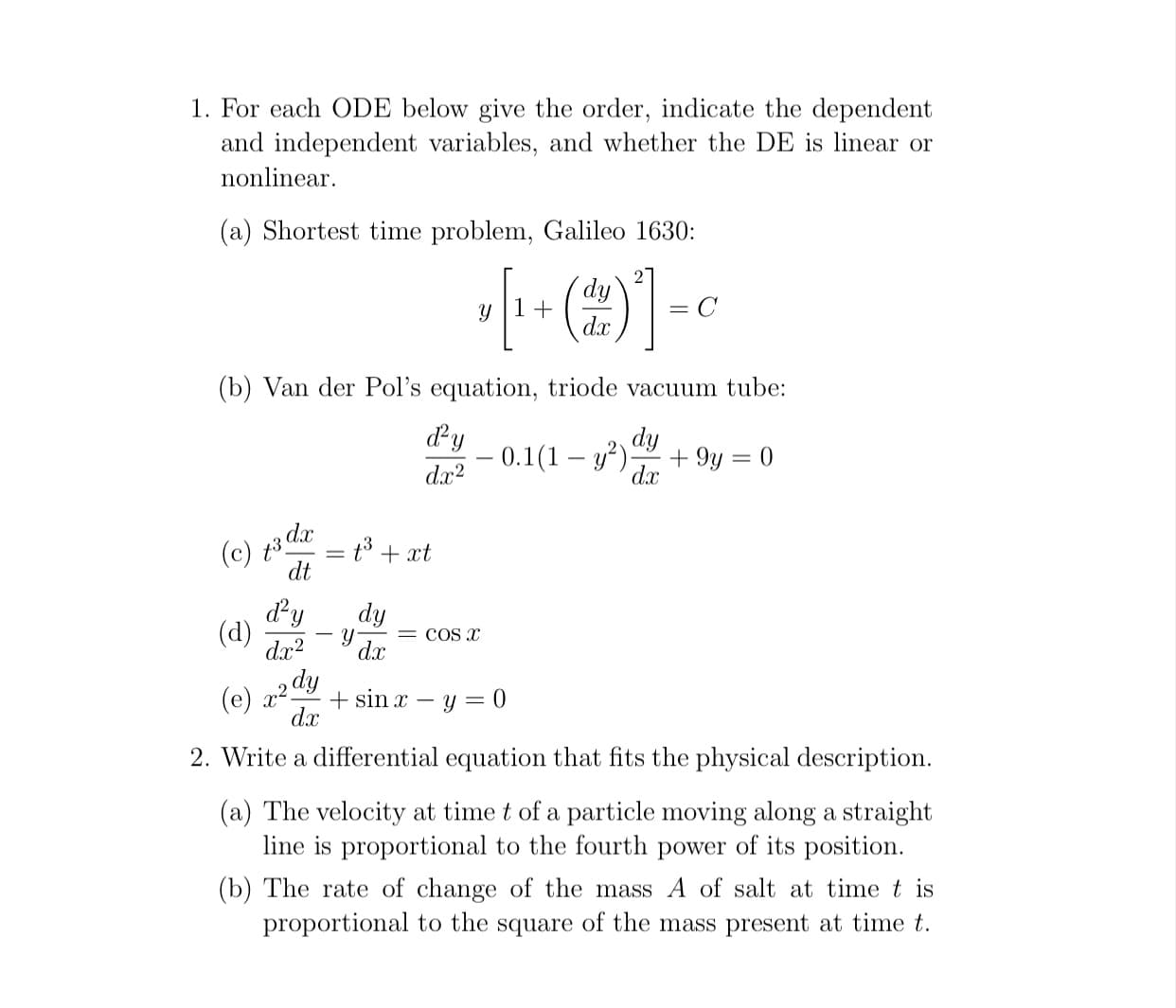 1. For each ODE below give the order, indicate the dependent
and independent variables, and whether the DE is linear or
nonlinear.
(a) Shortest time problem, Galileo 1630:
2
dy
y |1+
dr
= C
(b) Van der Pol's equation, triode vacuum tube:
dy
– 0.1(1 – y²).
dy
+ 9y = 0
d.x
%3D
|
dx?
(e) 3 dar = t3 + xt
dt
dy
(d)
dx?
dy
= COS x
-
dx
dy
(e)
+ sin x – y = 0
dx
