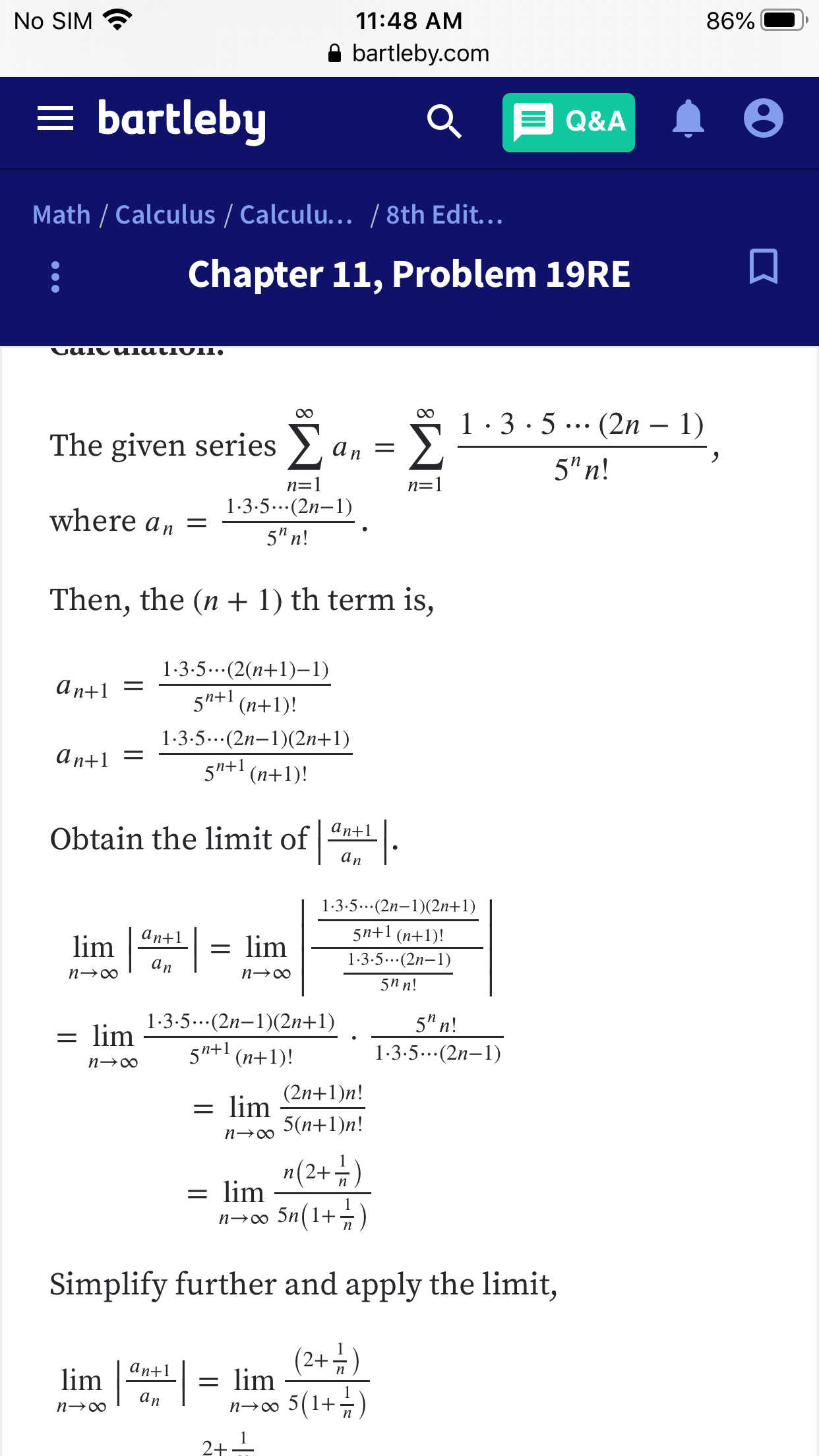 No SIM
11:48 AM
86%
bartleby.com
= bartleby
Q&A
Math / Calculus / Calculu.../8th Edit...
Chapter 11, Problem 19RE
VUIU ulatIVII,
1 3-5.. (2n - 1)
Σ
The given series c
аn —
5"n!
n=1
n=1
1-3.5. (2n-1)
where a n =
5" n!
Then, the (n+ 1) th term is,
1-3.5..(2(n+1)-1)
an1=
S"+1
(n+1)!
1-3-5..(2n-1)2n+1)
an+1
5"+1
(n+1)
Obtain the limit of an+1
аn
1-3.5..(2n-1)(2n+1)
5n+1 (nt1)!
аn+1
lim
= lim
1-3.5..(2n-1)
аn
n oo
п—0
5П n!
1-3.5...(2n-1)2n+1)
5" n!
= lim
5"+n+1)!
1-3-5...(2n-1)
n oo
(2n+1)n!
= lim
5(п+1)n!
п— 00
n(2+)
= lim
5n(1+
n oo
Simplify further and apply the limit,
(2+)
аn+1
lim
= lim
5(1+)
аn
n oo
n oo
2+
