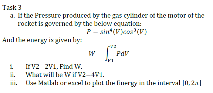 Task 3
a. If the Pressure produced by the gas cylinder of the motor of the
rocket is governed by the below equation:
P = sin* (V)cos³ (V)
And the energy is given by:
V2
W =
PdV
V1
i.
If V2=2V1, Find W.
ii.
What will be W if V2=4V1.
iii.
Use Matlab or excel to plot the Energy in the interval [0, 2n]
