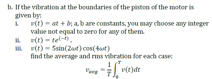 b. If the vibration at the boundaries of the piston of the motor is
given by:
v(t)
value not equal to zero for any of them.
v(t) = te(-t).
i.
= at + b; a, b are constants, you may choose any integer
ii.
iii. v(t) = 5sin(2wt) cos(4wt)
find the average and rms vibration for each case:
-T
Vavg
T
0.

