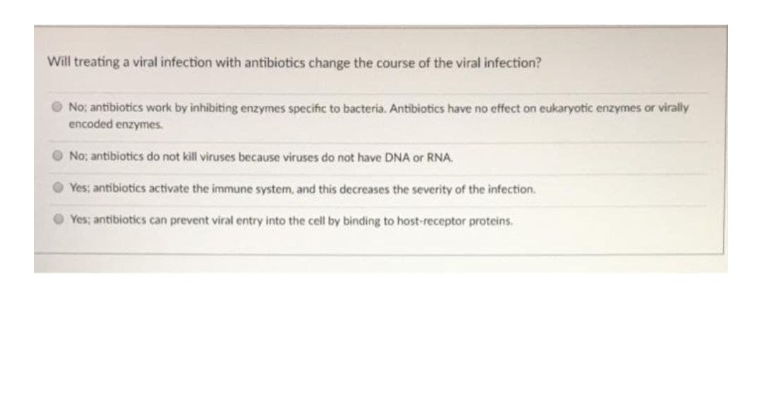 Will treating a viral infection with antibiotics change the course of the viral infection?
O No; antibiotics work by inhibiting enzymes specific to bacteria. Antibiotics have no effect on eukaryotic enzymes or virally
encoded enzymes.
O No; antibiotics do not kill viruses because viruses do not have DNA or RNA.
O Yes; antibiotics activate the immune system, and this decreases the severity of the infection.
O Yes; antibiotics can prevent viral entry into the cell by binding to host-receptor proteins.
