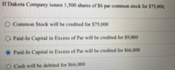 If Dakota Company issues 1,500 shares of $6 par common stock for $75,000,
O Common Stock will be credited for $75,000
O Paid-In Capital in Excess of Par will be credited for $9,000
Paid-In Capital in Excess of Par will be credited for $66,000
Cash will be debited for $66,000