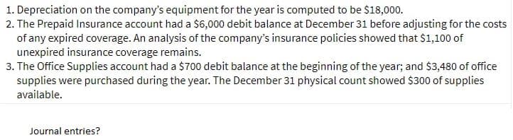 1. Depreciation on the company's equipment for the year is computed to be $18,000.
2. The Prepaid Insurance account had a $6,000 debit balance at December 31 before adjusting for the costs
of any expired coverage. An analysis of the company's insurance policies showed that $1,100 of
unexpired insurance coverage remains.
3. The Office Supplies account had a $700 debit balance at the beginning of the year; and $3,480 of office
supplies were purchased during the year. The December 31 physical count showed $300 of supplies
available.
Journal entries?