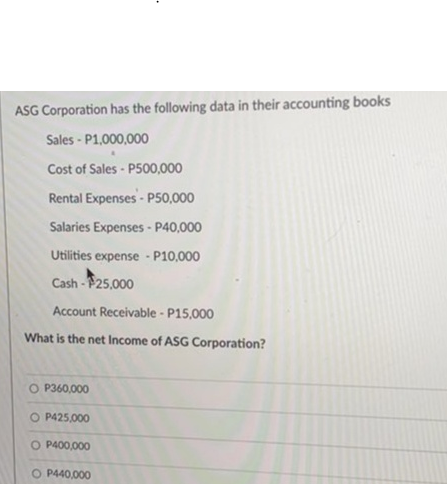 ASG Corporation has the following data in their accounting books
Sales - P1,000,000
Cost of Sales-P500,000
Rental Expenses-P50,000
Salaries Expenses - P40,000
Utilities expense - P10,000
Cash-25,000
Account Receivable - P15,000
What is the net Income of ASG Corporation?
OP360,000
O P425,000
O P400,000
O P440,000