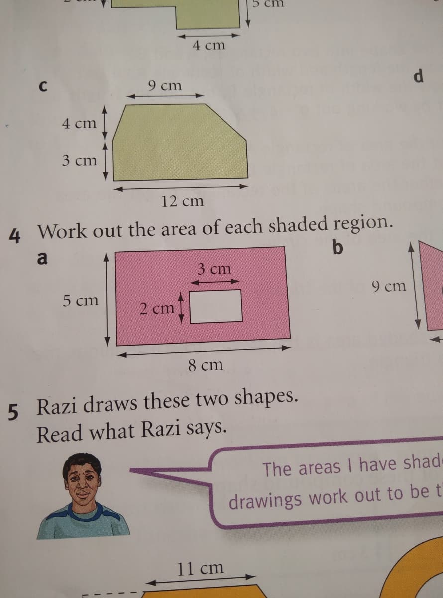 5 cm
4 cm
d
9 cm
4 cm
3 cm
12 cm
4 Work out the area of each shaded region.
a
3 cm
9 cm
5 cm
2 cm
8 cm
5 Razi draws these two shapes.
Read what Razi says.
The areas I have shade
drawings work out to be t
11 cm
