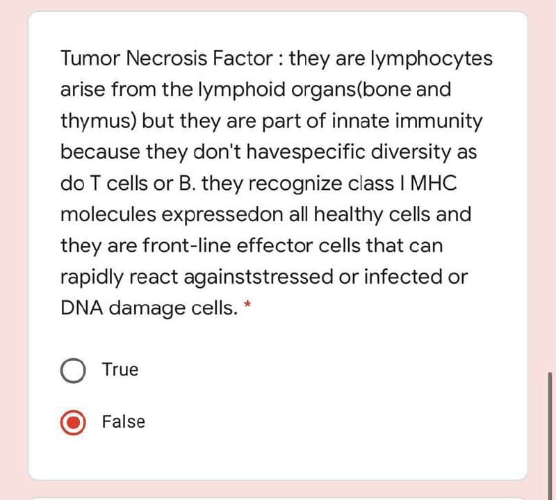 Tumor Necrosis Factor : they are lymphocytes
arise from the lymphoid organs(bone and
thymus) but they are part of innate immunity
because they don't havespecific diversity as
do T cells or B. they recognize class I MHC
molecules expressedon all healthy cells and
they are front-line effector cells that can
rapidly react againststressed or infected or
DNA damage cells. *
True
False
