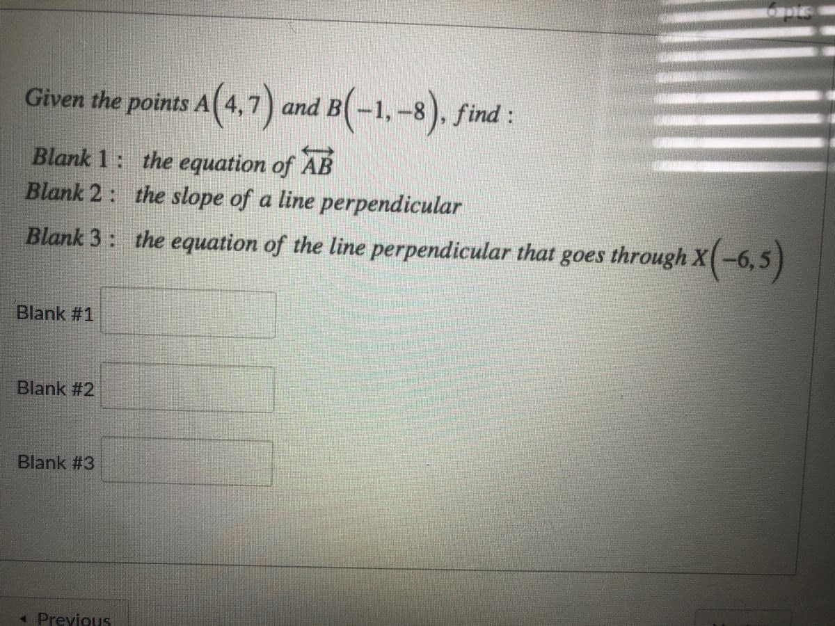 6 pis
Given the points A( 4,7) and B
B(-1,-8). find :
AB
Blank 1: the equation of
Blank 2: the slope of a line perpendicular
Blank 3: the equation of the line perpendicular that goes through X(-6,5)
Blank #1
Blank #2
Blank #3
« Previous

