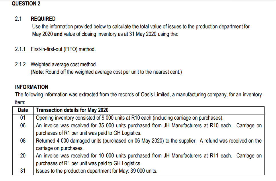 QUESTION 2
2.1 REQUIRED
Use the information provided below to calculate the total value of issues to the production department for
May 2020 and value of closing inventory as at 31 May 2020 using the:
2.1.1 First-in-first-out (FIFO) method.
2.1.2 Weighted average cost method.
INFORMATION
The following information was extracted from the records of Oasis Limited, a manufacturing company, for an inventory
item:
Date Transaction details for May 2020
01
Opening inventory consisted of 9 000 units at R10 each (including carriage on purchases).
06
An invoice was received for 35 000 units purchased from JH Manufacturers at R10 each. Carriage on
purchases of R1 per unit was paid to GH Logistics.
Returned 4 000 damaged units (purchased on 06 May 2020) to the supplier. A refund was received on the
carriage on purchases.
08
(Note: Round off the weighted average cost per unit to the nearest cent.)
20
31
An invoice was received for 10 000 units purchased from JH Manufacturers at R11 each. Carriage on
purchases of R1 per unit was paid to GH Logistics.
Issues to the production department for May: 39 000 units.
