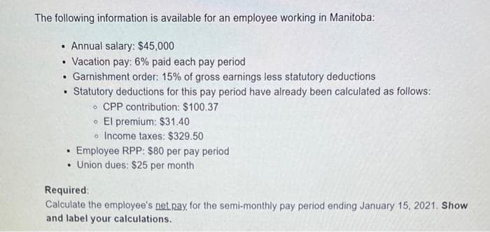 The following information is available for an employee working in Manitoba:
Annual salary: $45,000
• Vacation pay: 6% paid each pay period
• Garnishment order: 15% of gross earnings less statutory deductions
Statutory deductions for this pay period have already been calculated as follows:
CPP contribution: $100.37
El premium: $31.40
.
o Income taxes: $329.50
Employee RPP: $80 per pay period
• Union dues: $25 per month
.
Required:
Calculate the employee's net pay, for the semi-monthly pay period ending January 15, 2021. Show
and label your calculations.