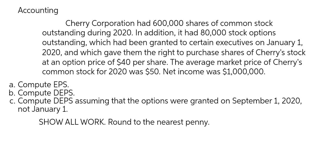 Accounting
Cherry Corporation had 600,000 shares of common stock
outstanding during 2020. In addition, it had 80,000 stock options
outstanding, which had been granted to certain executives on January 1,
2020, and which gave them the right to purchase shares of Cherry's stock
at an option price of $40 per share. The average market price of Cherry's
common stock for 2020 was $50. Net income was $1,000,000.
a. Compute EPS.
b. Compute DEPS.
c. Compute DEPS assuming that the options were granted on September 1, 2020,
not January 1.
SHOW ALL WORK. Round to the nearest penny.