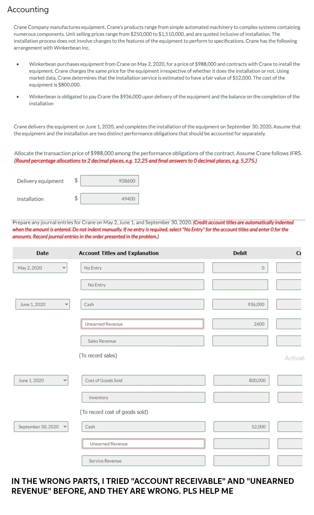 Accounting
Crane Company manufactures equipment. Crane's products range from simple automated machinery to complex systems containing
numerous components. Unit selling prices range from $250,000 to $1,510,000, and are quoted inclusive of installation. The
installation process does not involve changes to the features of the equipment to perform to specifications. Crane has the following
arrangement with Winkerbean Inc.
Winkerbean purchases equipment from Crane on May 2, 2020, for a price of $988,000 and contracts with Crane to install the
equipment. Crane charges the same price for the equipment irrespective of whether it does the installation or not. Using
market data, Crane determines that the installation service is estimated to have a fair value of $52,000. The cost of the
equipment is $800,000.
Winkerbean is obligated to pay Crane the $936,000 upon delivery of the equipment and the balance on the completion of the
installation
Crane delivers the equipment on June 1, 2020, and completes the installation of the equipment on September 30, 2020. Assume that
the equipment and the installation are two distinct performance obligations that should be accounted for separately.
Allocate the transaction price of $988,000 among the performance obligations of the contract. Assume Crane follows IFRS.
(Round percentage allocations to 2 decimal places, e.g. 12.25 and final answers to O decimal places, e.g. 5,275.)
Delivery equipment $
938600
Installation
$
49400
Prepare any journal entries for Crane on May 2, June 1, and September 30, 2020. (Credit account titles are automatically indented
when the amount is entered. Do not indent manually. If no entry is required, select "No Entry" for the account titles and enter O for the
amounts. Record journal entries in the order presented in the problem.)
Date
Account Titles and Explanation
Debit
Cr
May 2, 2020
No Entry
0
June 1, 2020
936,000
2600
June 1, 2020
Cost of Goods Sold
800,000
Inventory
(To record cost of goods sold)
September 30, 2020
Cash
52,000
Unearned Revenue
Service Revenue
IN THE WRONG PARTS, I TRIED "ACCOUNT RECEIVABLE" AND "UNEARNED
REVENUE" BEFORE, AND THEY ARE WRONG. PLS HELP ME
V
No Entry
Cash
Unearned Revenue
Sales Revenue
(To record sales)
Activat