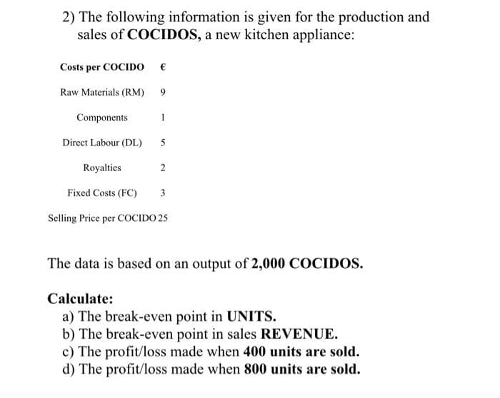 2) The following information is given for the production and
sales of COCIDOS, a new kitchen appliance:
Costs per COCIDO €
Raw Materials (RM) 9
Components
Direct Labour (DL)
Royalties
2
Fixed Costs (FC)
3
Selling Price per COCIDO 25
The data is based on an output of 2,000 COCIDOS.
Calculate:
a) The break-even point in UNITS.
b) The break-even point in sales REVENUE.
c) The profit/loss made when 400 units are sold.
d) The profit/loss made when 800 units are sold.