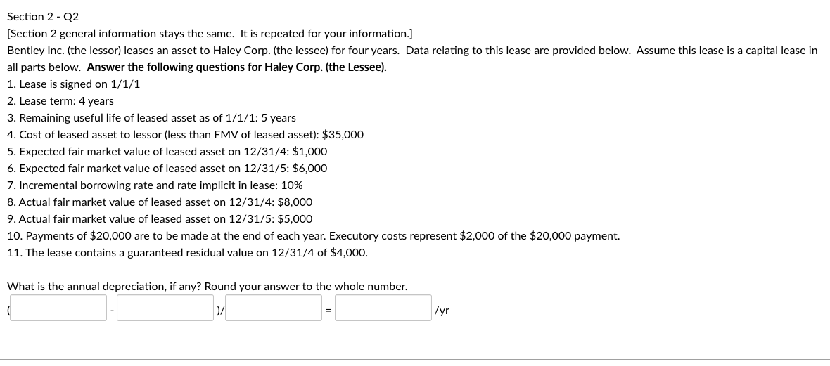 Section 2 - Q2
[Section 2 general information stays the same. It is repeated for your information.]
Bentley Inc. (the lessor) leases an asset to Haley Corp. (the lessee) for four years. Data relating to this lease are provided below. Assume this lease is a capital lease in
all parts below. Answer the following questions for Haley Corp. (the Lessee).
1. Lease is signed on 1/1/1
2. Lease term: 4 years
3. Remaining useful life of leased asset as of 1/1/1: 5 years
4. Cost of leased asset to lessor (less than FMV of leased asset): $35,000
5. Expected fair market value of leased asset on 12/31/4: $1,000
6. Expected fair market value of leased asset on 12/31/5: $6,000
7. Incremental borrowing rate and rate implicit in lease: 10%
8. Actual fair market value of leased asset on 12/31/4: $8,000
9. Actual fair market value of leased asset on 12/31/5: $5,000
10. Payments of $20,000 are to be made at the end of each year. Executory costs represent $2,000 of the $20,000 payment.
11. The lease contains a guaranteed residual value on 12/31/4 of $4,000.
What is the annual depreciation, if any? Round your answer to the whole number.
/yr